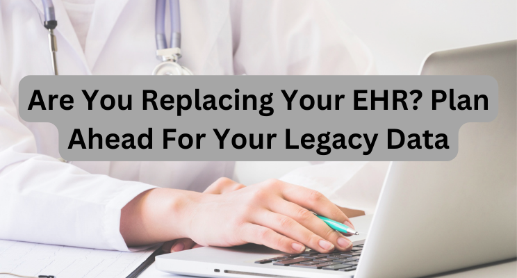 Are You Replacing Your EHR? Plan Ahead For Your Legacy Data
